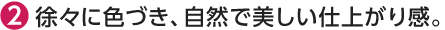 徐々に色づき、自然で美しい仕上がり感。