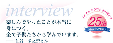 楽しんでやったことが本当に身につく、全て子供たちから学んでいます。－住谷　栄之資さん