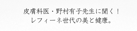 皮膚科医・野村有子先生に聞く！ レフィーネ世代の美と健康。 