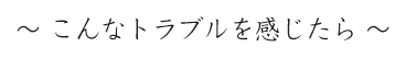 ～ こんなトラブルを感じたら ～