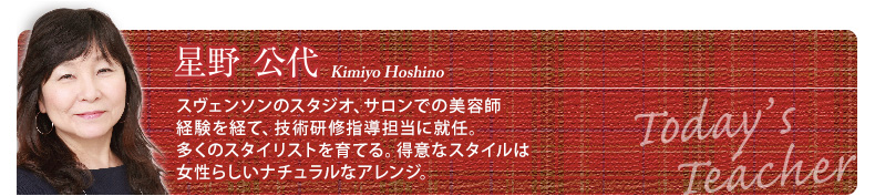 星野公代　スヴェンソンのスタジオ、サロンでの美容師経験を経て、技術研修指導担当に就任。多くのスタイリストを育てる。得意なスタイルは女性らしいナチュラルなアレンジ。