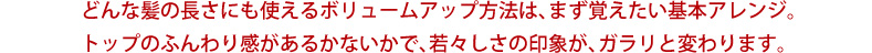 どんな髪の長さにも使えるボリュームアップ方法は、まず覚えたい基本アレンジ。トップのふんわり感があるかないかで、若々しさの印象が、ガラリと変わります。