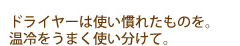 ドライヤーは使い慣れたものを。温冷をうまく使い分けて。