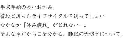 年末年始の長いお休み。
普段と違ったライフサイクルを送ってしまい
なかなか「休み疲れ」がとれない…。
そんな今だからこそ分かる、睡眠の大切さについて。