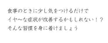 食事のときに少し気をつけるだけで
イヤ～な症状が改善するかもしれない！？
そんな習慣を身に着けましょう
