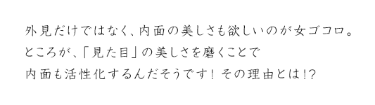 外見だけではなく、内面の美しさも欲しいのが女ゴコロ。ところが、「見た目」の美しさを磨くことで内面も活性化するんだそうです！その理由とは！？