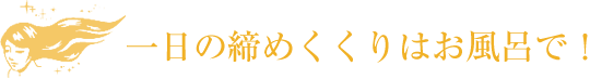 一日の締めくくりはお風呂で！