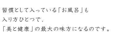 習慣として入っている「お風呂」も入り方ひとつで、「美と健康」の最大の味方になるのです。