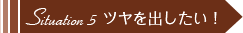 Situation 5 ツヤを出したい！