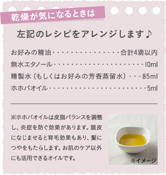 左記のレシピをアレンジします♪　お好みの精油・・・・・・・・・・・・・・・・合計4滴以内　無水エタノール・・・・・・・・・・・・・・・・・・・・・・10ml　精製水（もしくはお好みの芳香蒸留水）・・・85ml　ホホバオイル・・・・・・・・・・・・・・・・・・・・・・・・5ml　※ホホバオイルは皮脂バランスを調整し、炎症を防ぐ効果があります。頭皮になじませると育毛効果もあり、髪につやをもたらします。お肌のケア以外にも活用できるオイルです。
