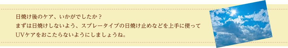 日焼け後のケア、いかがでしたか？まずは日焼けしないよう、スプレータイプの日焼け止めなどを上手に使ってUVケアをおこたらないようにしましょうね。