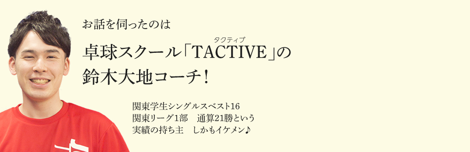 お話を伺ったのは卓球スクール「TACTIVE（タクティブ）」の鈴木大地コーチ！ 関東学生シングルスベスト16 関東リーグ1部 通算21勝という 実績の持ち主 しかもイケメン♪