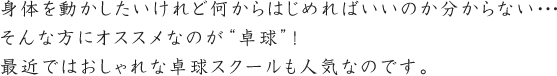 身体を動かしたいけれど何からはじめればいいのか分からない…そんな方にオススメなのが“卓球”！最近ではおしゃれな卓球スクールも人気なのです。