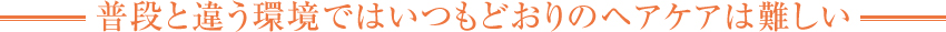 普段と違う環境ではいつもどおりのヘアケアは難しい
