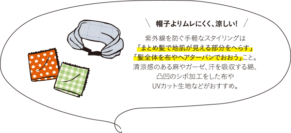 帽子よりムレにくく、涼しい！紫外線を防ぐ手軽なスタイリングは「まとめ髪で地肌が見える部分をへらす」「髪全体を布やヘアターバンでおおう」こと。清涼感のある麻やガーゼ、汗を吸収する綿、凸凹のシボ加工をした布やUVカット生地などがおすすめ。