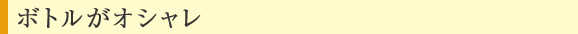 ボトルがオシャレ