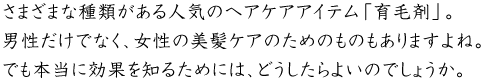 さまざまな種類がある人気のヘアケアアイテム「育毛剤」。男性だけでなく、女性の美髪ケアのためのものもありますよね。でも本当に効果を知るためには、どうしたらよいのでしょうか。