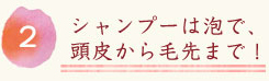 シャンプーは泡で、頭皮から毛先まで！