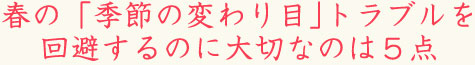 春の「季節の変わり目｣トラブルを回避するのに大切なのは５点。