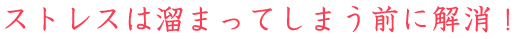 ストレスは溜まってしまう前に解消！
