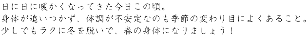 日に日に暖かくなってきた今日この頃。身体が追いつかず、体調が不安定なのも季節の変わり目によくあること。少しでもラクに冬を脱いで、春の身体になりましょう！
