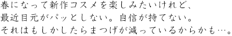 春になって新作コスメを楽しみたいけれど、最近目元がパっとしない。自信が持てない。それはもしかしたらまつげが減っているからかも・・・。

