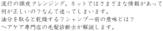 流行の頭皮クレンジング。ネットではさまざまな情報があって何が正しいの？なんて迷ってしまいます。油分を取ると乾燥する？シャンプー前の意味とは？ヘアケア専門店の毛髪診断士が解説します。