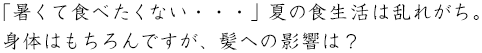 「暑くて食べたくない・・・」夏の食生活は乱れがち。身体はもちろんですが、髪への影響は?