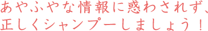 あやふやな情報に惑わされず、正しくシャンプーしましょう!
