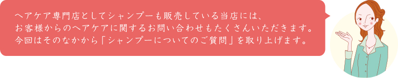 ヘアケア専門店としてシャンプーも販売している当店には、お客様からのヘアケアに関するお問い合わせもたくさんいただきます。今回はそのなかから「シャンプーについてのご質問」を取り上げます。