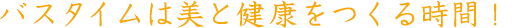 バスタイムは美と健康をつくる時間！