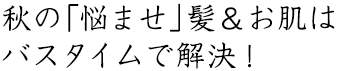 秋の「悩ませ」髪＆お肌はバスタイムで解決！