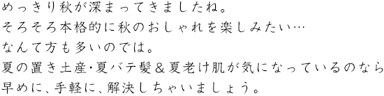 めっきり秋が深まってきましたね。そろそろ本格的に秋のおしゃれを楽しみたい…なんて方も多いのでは。夏の置き土産・夏バテ髪＆夏老け肌が気になっているのなら早めに、手軽に、解決しちゃいましょう。
