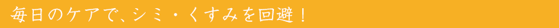 毎日のケアで、シミ・くすみを回避！