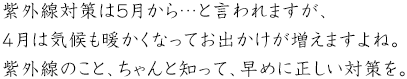 紫外線対策は5月から…と言われますが、4月は気候も暖かくなってお出かけが増えますよね。紫外線のこと、ちゃんと知って、早めに正しい対策を。