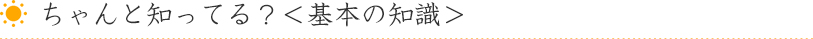 ちゃんと知ってる？＜基本の知識＞