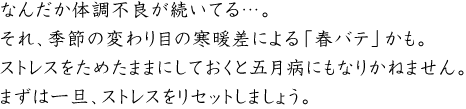なんだか体調不良が続いてる…。
それ、季節の変わり目の寒暖差による「春バテ」かも。ストレスをためたままにしておくと五月病にもなりかねません。まずは一旦、ストレスをリセットしましょう。