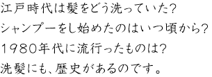 江戸時代は髪をどう洗っていた？
シャンプーをし始めたのはいつ頃から？
1980年代に流行ったものは？
洗髪にも、歴史があるのです
