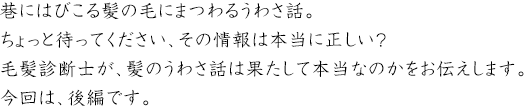巷にはびこる髪の毛にまつわるうわさ話。ちょっと待ってください、その情報は本当に正しい？毛髪診断士が、紙のうわさ話は果たして本当なのかをお伝えします。今回は後編です。