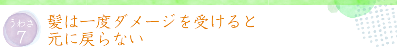 うわさ7 髪は一度ダメージを受けると元に戻らない