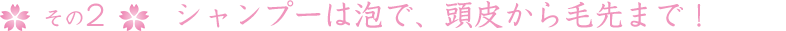 その2シャンプーは泡で、頭皮から毛先まで！