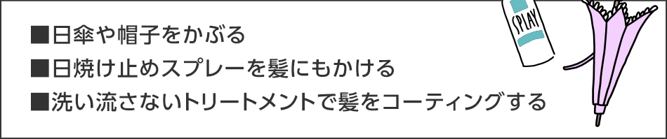 ■日傘や帽子をかぶる■日焼け止めスプレーを髪にもかける■洗い流さないトリートメントで髪をコーティングする