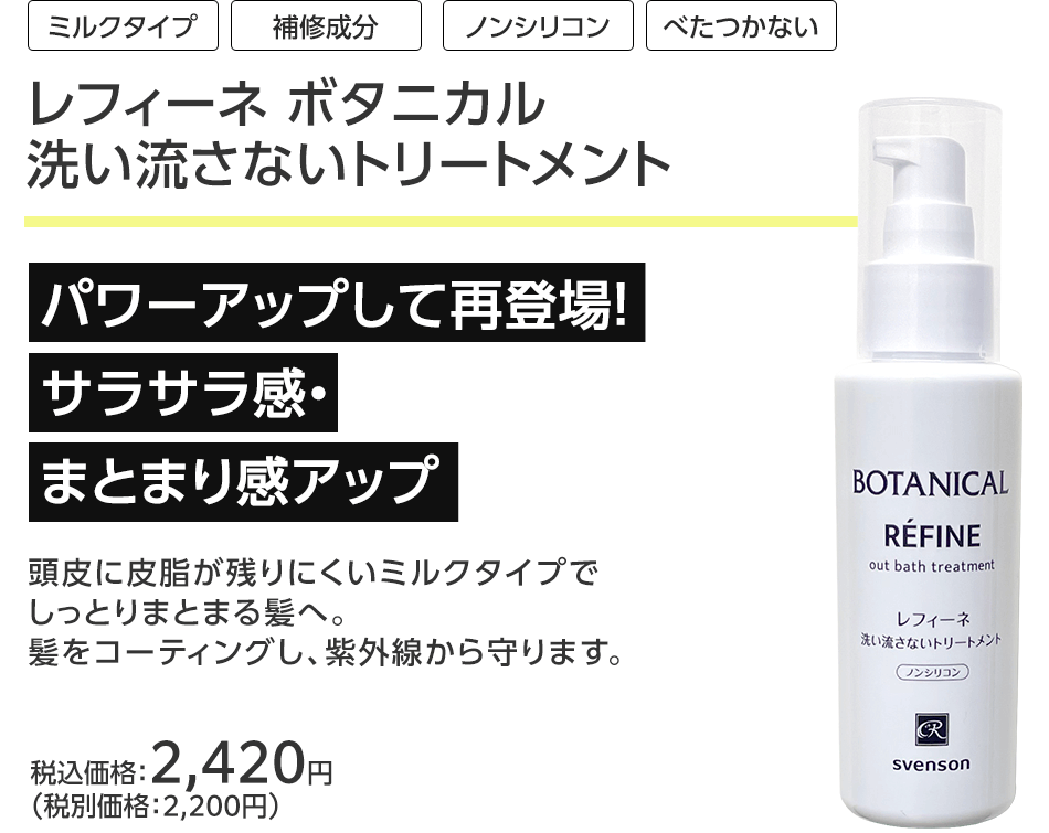 [ミルクタイプ][補修成分][ノンシリコン][べたつかない]レフィーネ ボタニカル洗い流さないトリートメント
パワーアップして再登場！サラサラ感・まとまり感アップ頭皮に皮脂が残りにくいミルクタイプでしっとりまとまる髪へ。髪をコーティングし、紫外線から守ります。