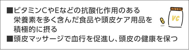 ■ビタミンCやEなどの抗酸化作用のある栄養素を多く含んだ食品や頭皮ケア用品を積極的に摂る■頭皮マッサージで血行を促進し、頭皮の健康を保つ