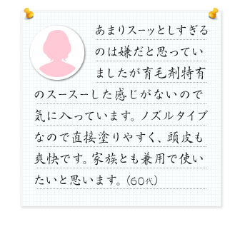 あまりスーッとしすぎるのは嫌だと思っていましたが育毛剤特有のスースーした感じがないので気に入っています。ノズルタイプなので直接塗りやすく、頭皮も爽快です。家族とも兼用で使いたいと思います。