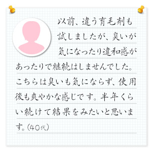 以前、違う育毛剤も試しましたが、臭いが気になったり違和感があったりで継続はしませんでした。こちらは臭いも気にならず、使用後も爽やかな感じです。半年くらい続けて結果をみたいと思います。