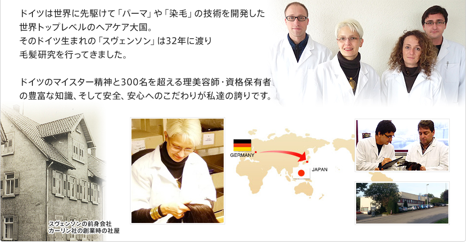 ドイツは世界に先駆けて「パーマ」や「染毛」の技術を開発した世界トップレベルのヘアケア大国。そのドイツ生まれの「スヴェンソン」は32年に渡り毛髪研究を行ってきました。ドイツのマイスター精神と300名を超える理美容師・資格保有者の豊富な知識、そして安全、安心へのこだわりが私達の誇りです。