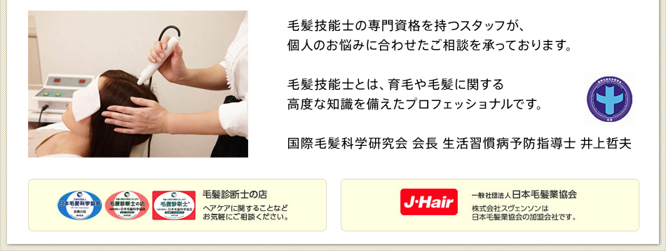 毛髪技能士の専門資格を持つスタッフが、個人のお悩みに合わせたご相談を承っております。毛髪技能士とは、育毛や毛髪に関する高度な知識を備えたプロフェッショナルです。国際毛髪科学研究会 会長 生活習慣病予防指導士 井上哲夫