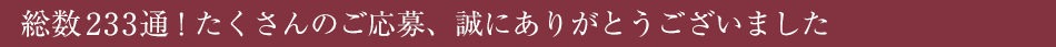 
総数233通！たくさんのご応募、誠にありがとうございました。