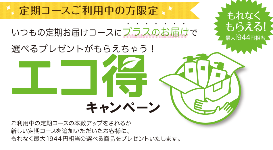エコ得キャンペーンいつもの定期お届けコースにプラス1コースで選べるプレゼントがもらえちゃう!新しく定期コースをご追加いただき、現在ご利用中の定期コースと同梱でのお届けにご協力いただいたお客様に、選べる商品をプレゼントいたします。